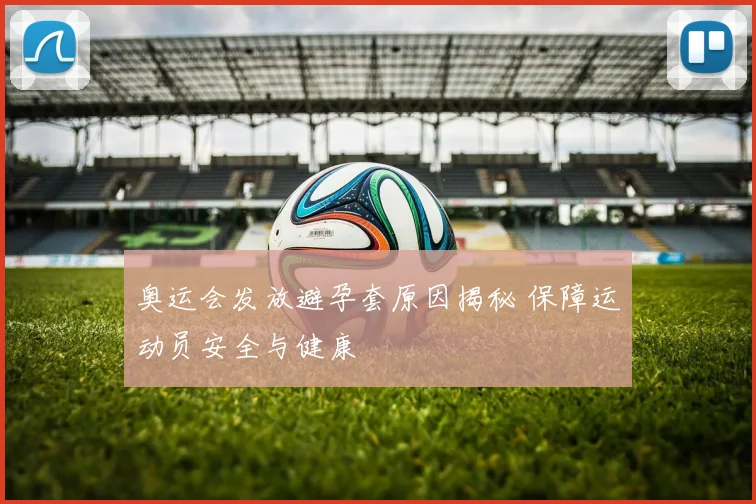 奥运会发放避孕套原因揭秘 保障运动员安全与健康