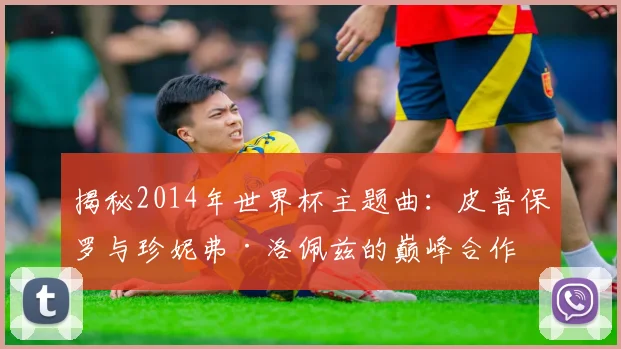 揭秘2014年世界杯主题曲:皮普保罗与珍妮弗·洛佩兹的巅峰合作