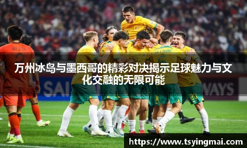 万州冰岛与墨西哥的精彩对决揭示足球魅力与文化交融的无限可能